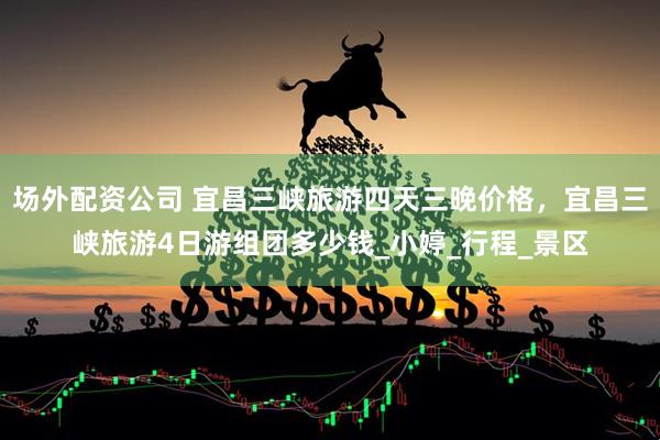 场外配资公司 宜昌三峡旅游四天三晚价格，宜昌三峡旅游4日游组团多少钱_小婷_行程_景区