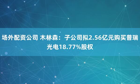 场外配资公司 木林森：子公司拟2.56亿元购买普瑞光电18.77%股权