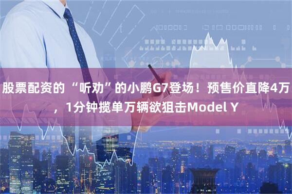 股票配资的 “听劝”的小鹏G7登场！预售价直降4万，1分钟揽单万辆欲狙击Model Y