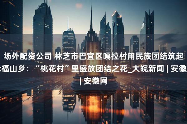 场外配资公司 林芝市巴宜区嘎拉村用民族团结筑起幸福山乡：“桃花村”里盛放团结之花_大皖新闻 | 安徽网