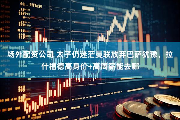 场外配资公司 太子仍迷茫曼联放弃巴萨犹豫，拉什福德高身价+高周薪能去哪