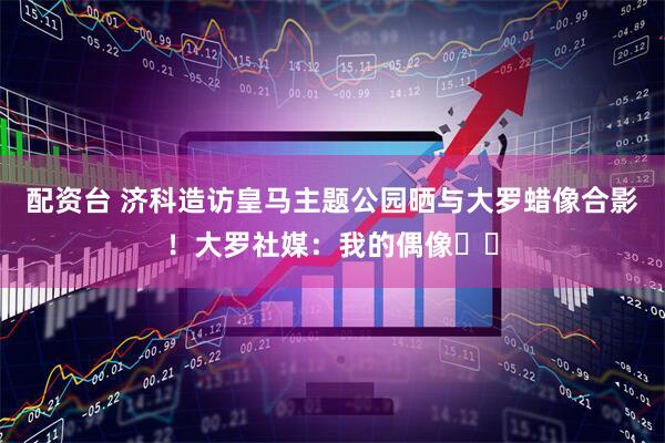 配资台 济科造访皇马主题公园晒与大罗蜡像合影！大罗社媒：我的偶像♥️