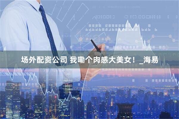 场外配资公司 我嘞个肉感大美女！_海易
