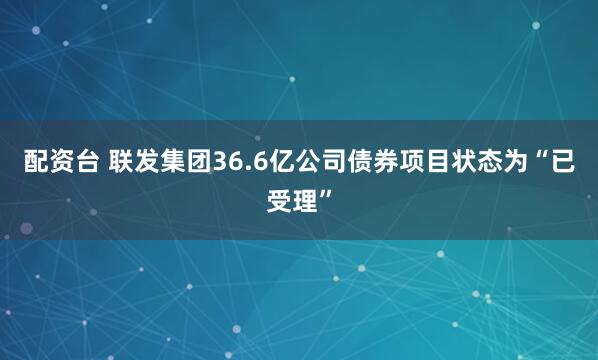 配资台 联发集团36.6亿公司债券项目状态为“已受理”