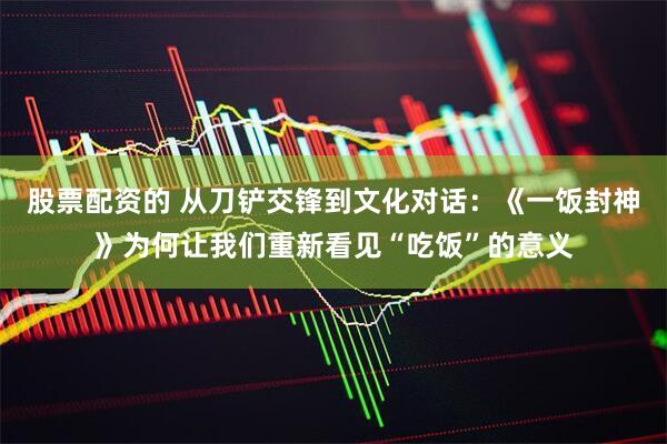 股票配资的 从刀铲交锋到文化对话：《一饭封神》为何让我们重新看见“吃饭”的意义