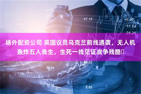 场外配资公司 英国议员乌克兰前线遇袭，无人机轰炸五人丧生，生死一线见证战争残酷​