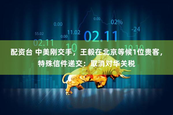 配资台 中美刚交手，王毅在北京等候1位贵客，特殊信件递交：取消对华关税