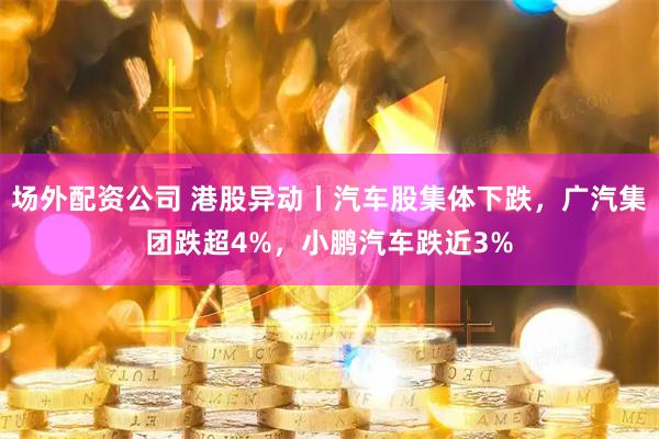 场外配资公司 港股异动丨汽车股集体下跌，广汽集团跌超4%，小鹏汽车跌近3%