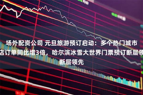 场外配资公司 元旦旅游预订启动：多个热门城市酒店订单同比增3倍，哈尔滨冰雪大世界门票预订断层领先