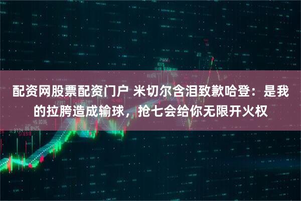 配资网股票配资门户 米切尔含泪致歉哈登：是我的拉胯造成输球，抢七会给你无限开火权